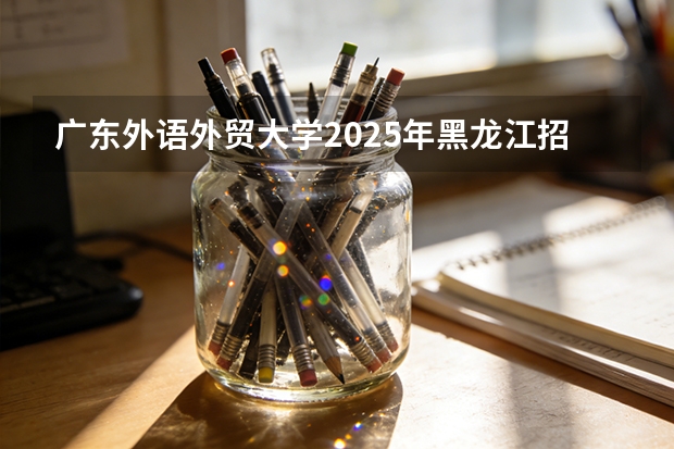 广东外语外贸大学2025年黑龙江招生计划总览（2026高考志愿参考）