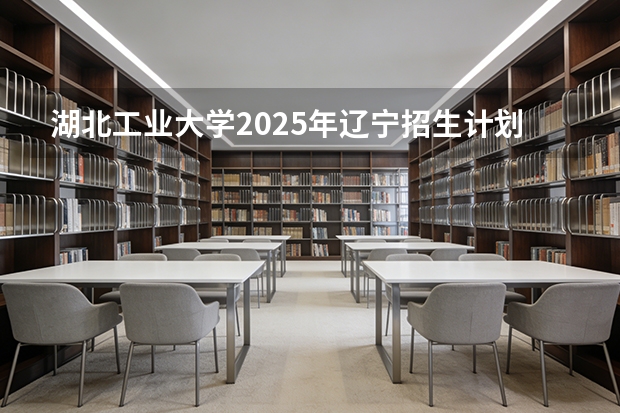 湖北工业大学2025年辽宁招生计划总览（2026高考志愿参考）