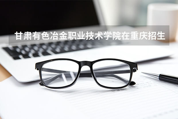 甘肃有色冶金职业技术学院在重庆招生计划多少人（2026参考）