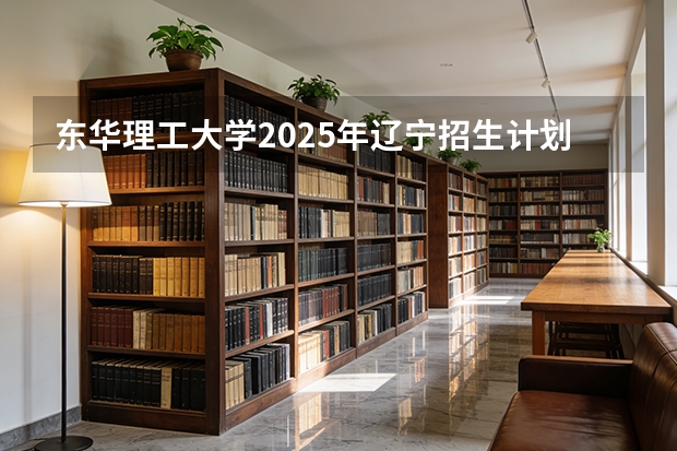东华理工大学2025年辽宁招生计划总览（2026高考志愿参考）