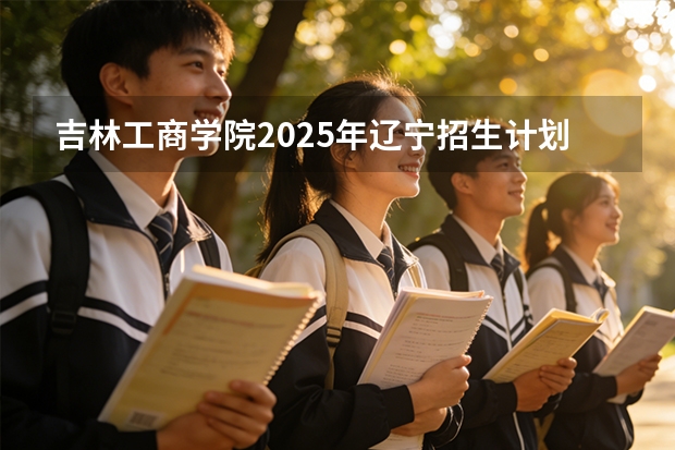 吉林工商学院2025年辽宁招生计划总览（2026高考志愿参考）