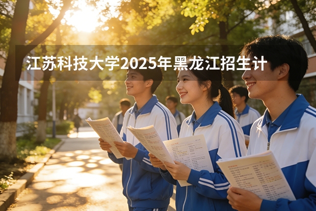 江苏科技大学2025年黑龙江招生计划总览（2026高考志愿参考）