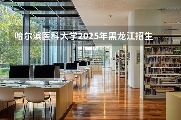哈尔滨医科大学2025年黑龙江招生计划总览（2026高考志愿参考）
