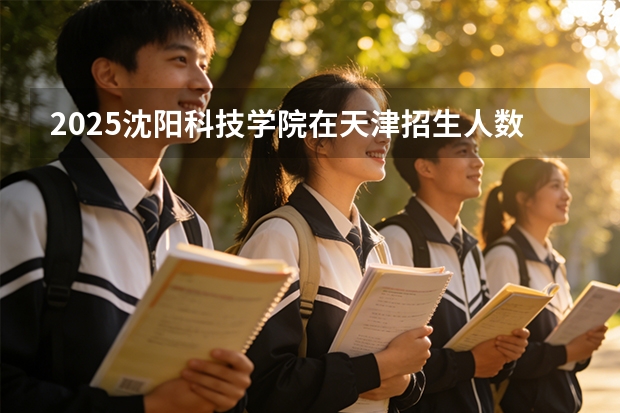 2025沈阳科技学院在天津招生人数汇总（2026参考）