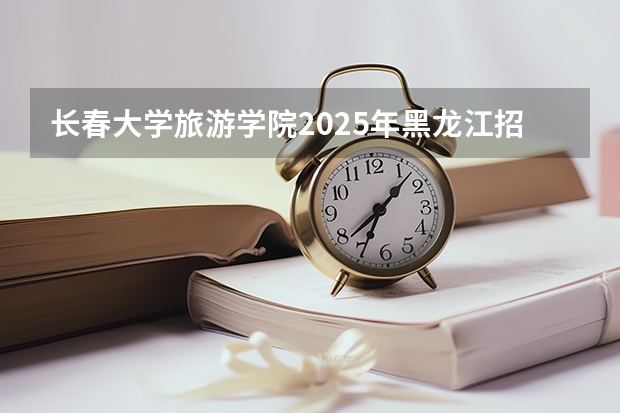 长春大学旅游学院2025年黑龙江招生计划总览（2026高考志愿参考）