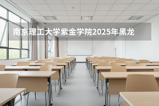 南京理工大学紫金学院2025年黑龙江招生计划总览（2026高考志愿参考）