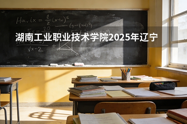湖南工业职业技术学院2025年辽宁招生计划总览（2026高考志愿参考）