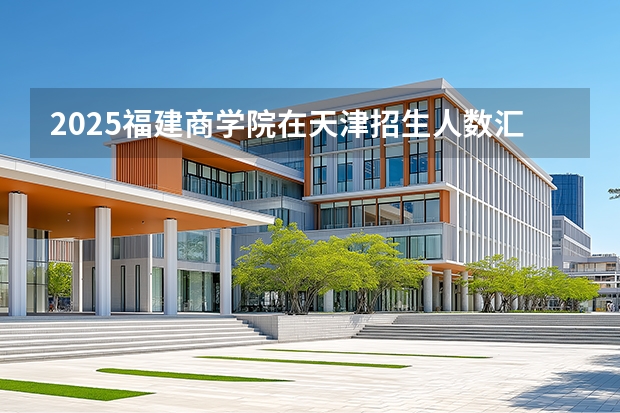 2025福建商学院在天津招生人数汇总（2026参考）