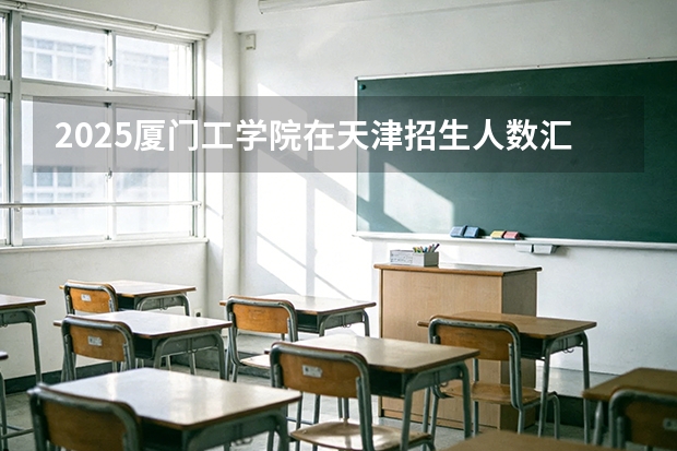 2025厦门工学院在天津招生人数汇总（2026参考）