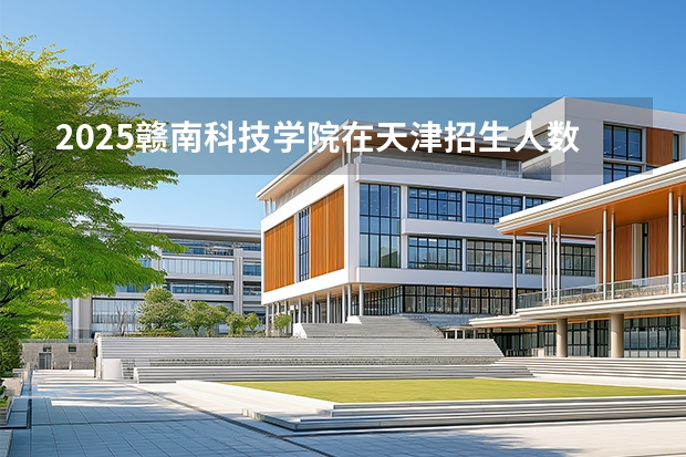 2025赣南科技学院在天津招生人数汇总（2026参考）