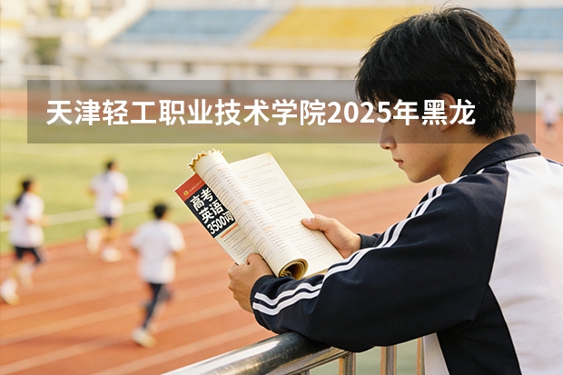 天津轻工职业技术学院2025年黑龙江招生计划总览（2026高考志愿参考）