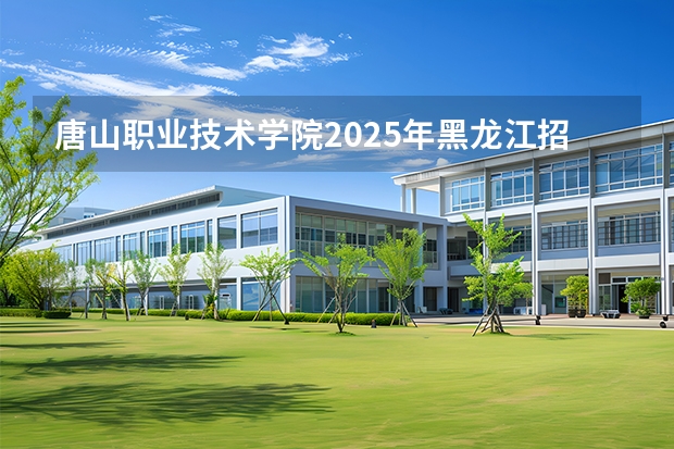唐山职业技术学院2025年黑龙江招生计划总览（2026高考志愿参考）