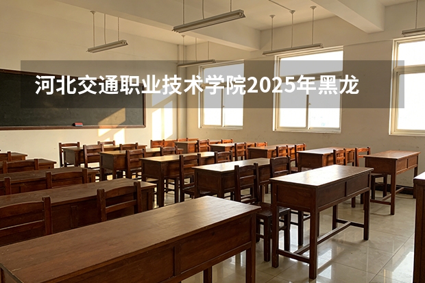河北交通职业技术学院2025年黑龙江招生计划总览（2026高考志愿参考）