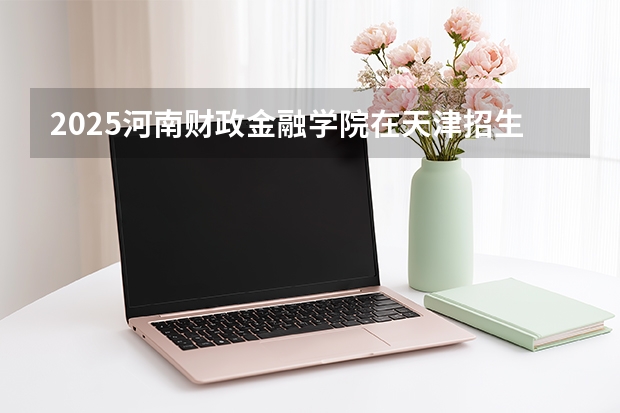 2025河南财政金融学院在天津招生人数汇总（2026参考）