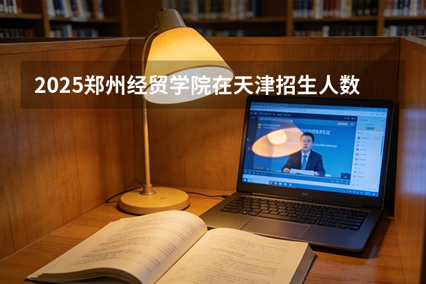 2025郑州经贸学院在天津招生人数汇总（2026参考）