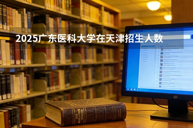 2025广东医科大学在天津招生人数汇总（2026参考）