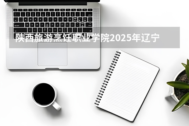 陕西旅游烹饪职业学院2025年辽宁招生计划总览（2026高考志愿参考）
