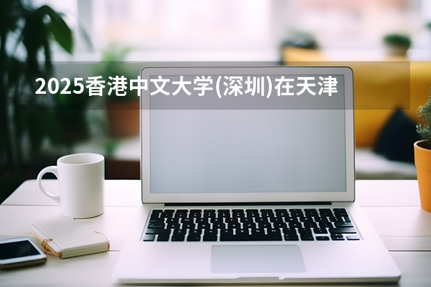 2025香港中文大学(深圳)在天津招生人数汇总（2026参考）