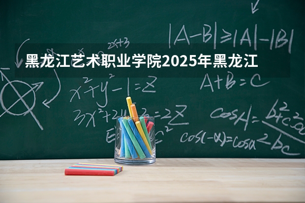 黑龙江艺术职业学院2025年黑龙江招生计划总览（2026高考志愿参考）