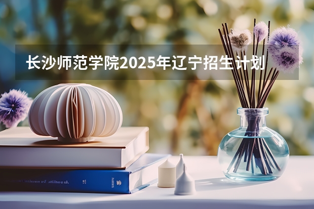 长沙师范学院2025年辽宁招生计划总览（2026高考志愿参考）
