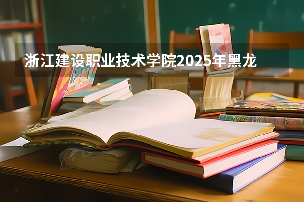 浙江建设职业技术学院2025年黑龙江招生计划总览（2026高考志愿参考）