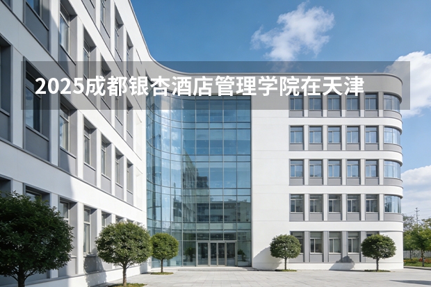 2025成都银杏酒店管理学院在天津招生人数汇总（2026参考）