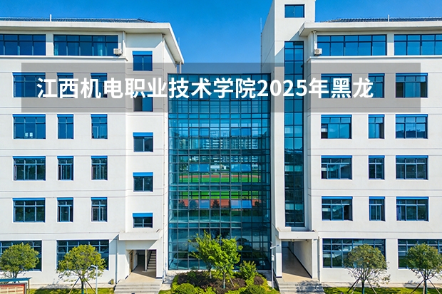 江西机电职业技术学院2025年黑龙江招生计划总览（2026高考志愿参考）