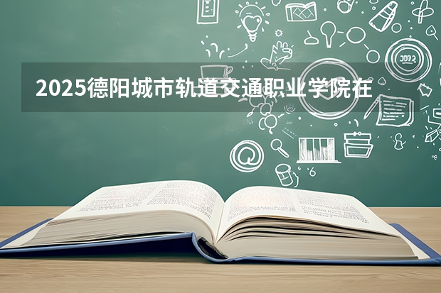 2025德阳城市轨道交通职业学院在天津招生人数汇总（2026参考）