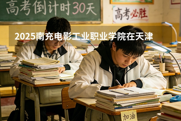 2025南充电影工业职业学院在天津招生人数汇总（2026参考）