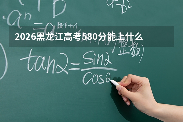 2026黑龙江高考580分能上什么大学？冲刺211及行业顶尖院校