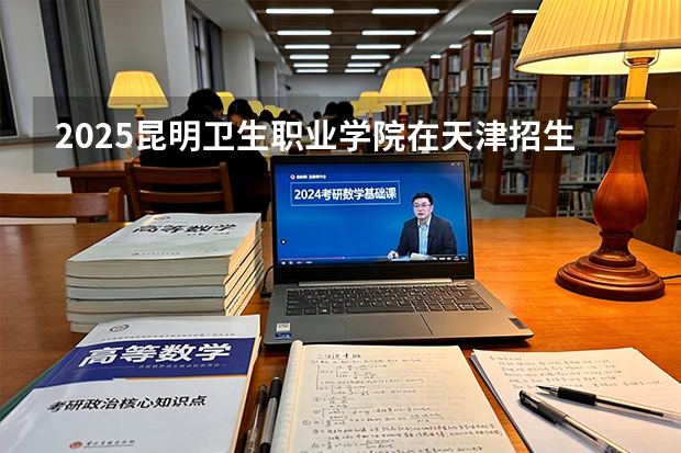 2025昆明卫生职业学院在天津招生人数汇总（2026参考）
