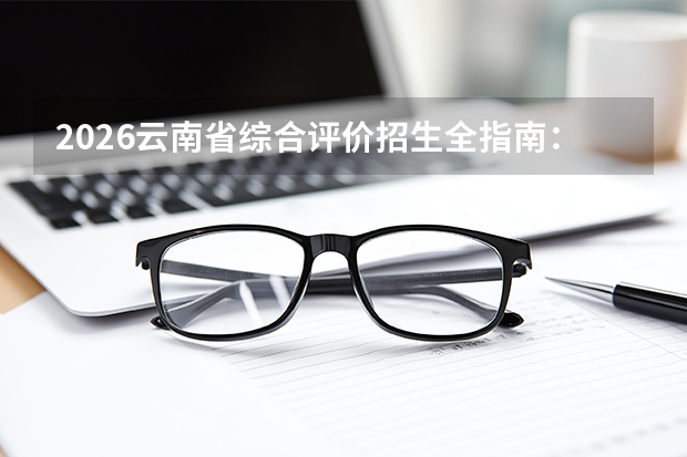 2026云南省综合评价招生全指南：5所院校名单、报名时间与综合成绩比例