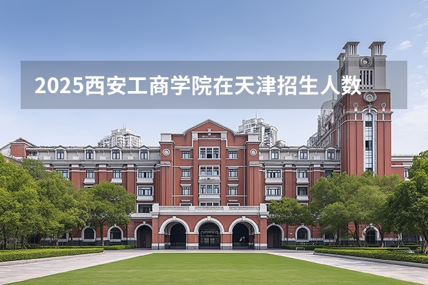 2025西安工商学院在天津招生人数汇总（2026参考）