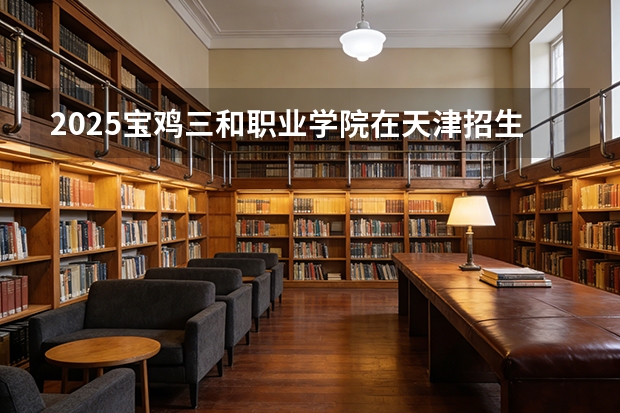 2025宝鸡三和职业学院在天津招生人数汇总（2026参考）