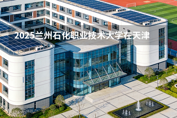 2025兰州石化职业技术大学在天津招生人数汇总（2026参考）