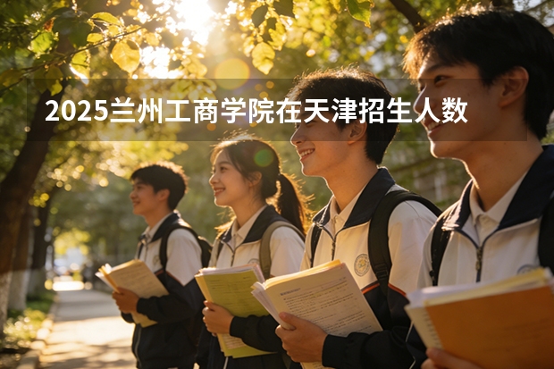 2025兰州工商学院在天津招生人数汇总（2026参考）