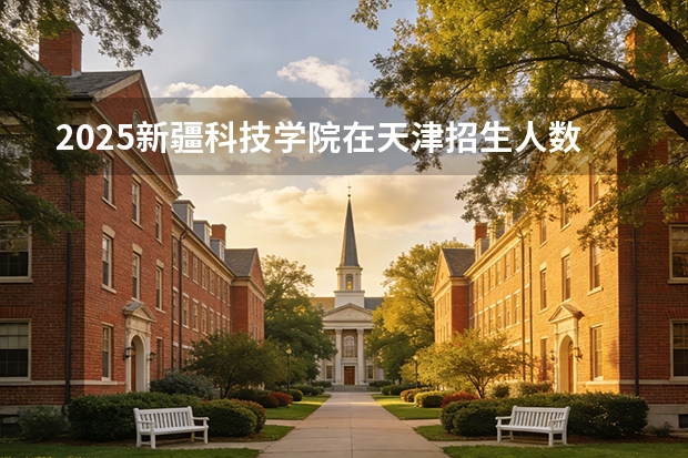 2025新疆科技学院在天津招生人数汇总（2026参考）