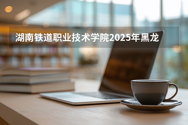 湖南铁道职业技术学院2025年黑龙江招生计划总览（2026高考志愿参考）