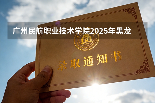 广州民航职业技术学院2025年黑龙江招生计划总览（2026高考志愿参考）