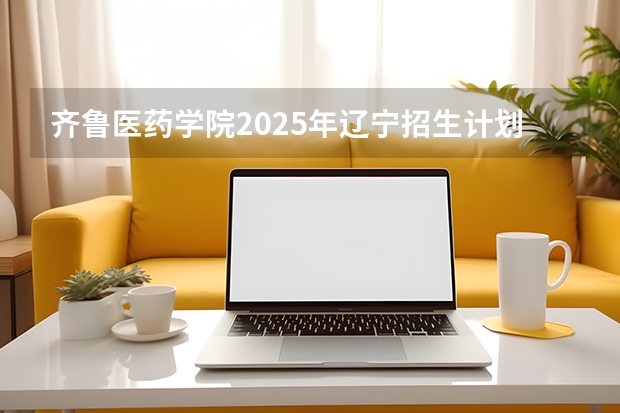 齐鲁医药学院2025年辽宁招生计划总览（2026高考志愿参考）