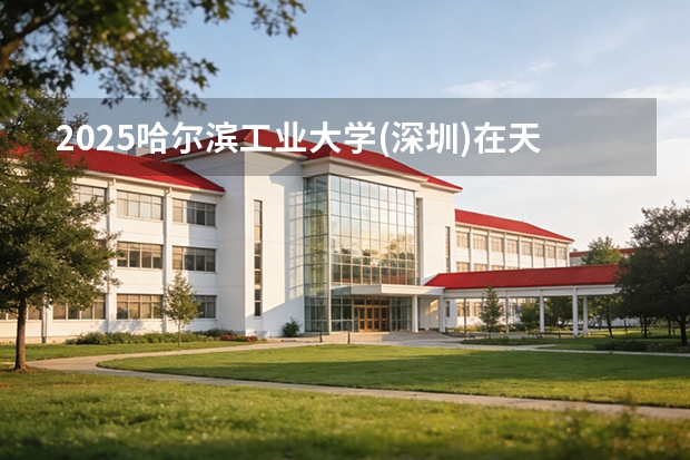 2025哈尔滨工业大学(深圳)在天津招生人数汇总（2026参考）
