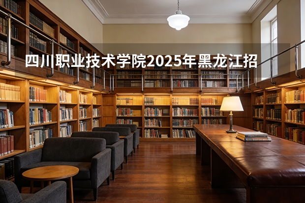 四川职业技术学院2025年黑龙江招生计划总览（2026高考志愿参考）