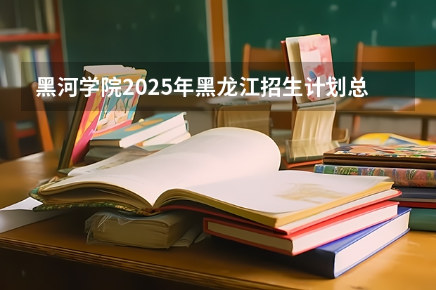 黑河学院2025年黑龙江招生计划总览（2026高考志愿参考）