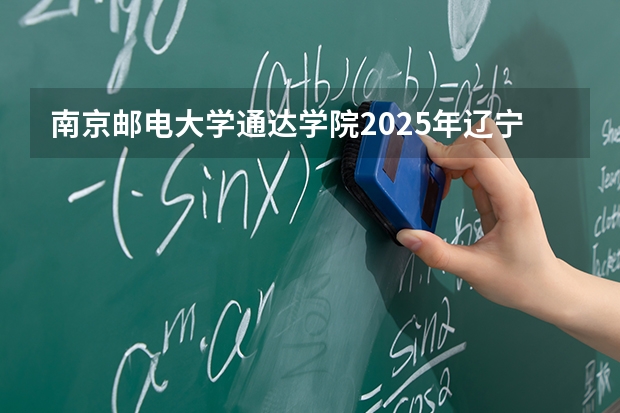 南京邮电大学通达学院2025年辽宁招生计划总览（2026高考志愿参考）