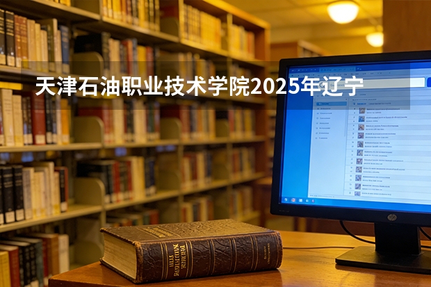 天津石油职业技术学院2025年辽宁招生计划总览（2026高考志愿参考）
