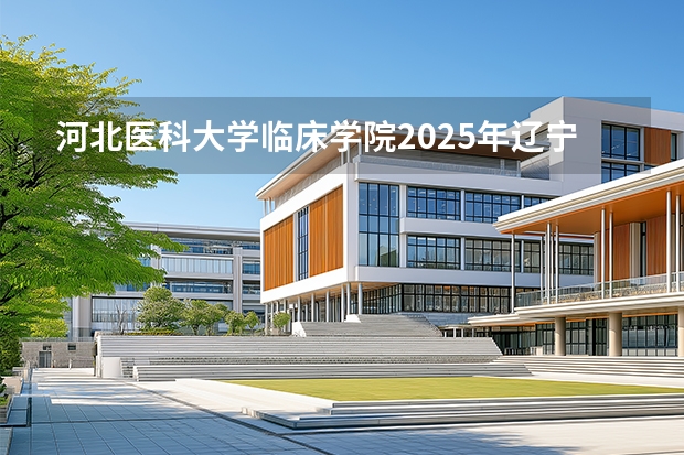 河北医科大学临床学院2025年辽宁招生计划总览（2026高考志愿参考）