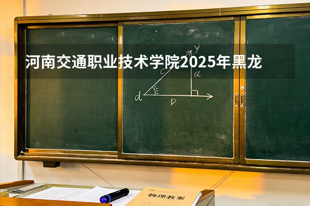 河南交通职业技术学院2025年黑龙江招生计划总览（2026高考志愿参考）