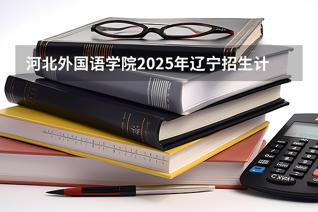 河北外国语学院2025年辽宁招生计划总览（2026高考志愿参考）