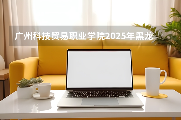 广州科技贸易职业学院2025年黑龙江招生计划总览（2026高考志愿参考）