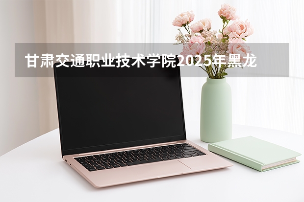 甘肃交通职业技术学院2025年黑龙江招生计划总览（2026高考志愿参考）